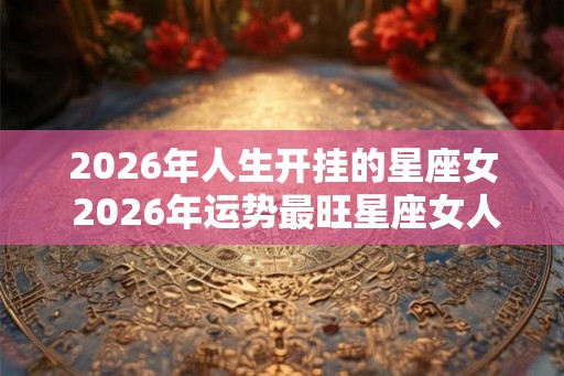 2026年人生开挂的星座女 2026年运势最旺星座女人