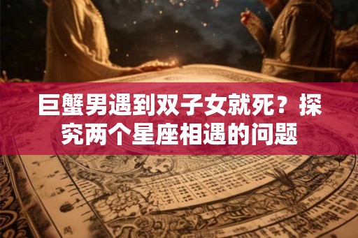 巨蟹男遇到双子女就死？探究两个星座相遇的问题