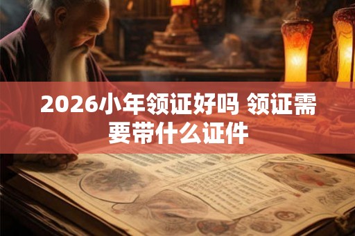 2026小年领证好吗 领证需要带什么证件