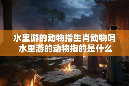 水里游的动物指生肖动物吗 水里游的动物指的是什么生肖