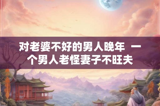 对老婆不好的男人晚年  一个男人老怪妻子不旺夫