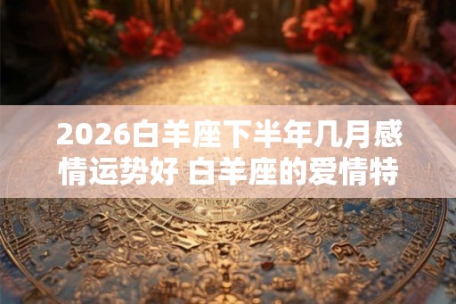 2026白羊座下半年几月感情运势好 白羊座的爱情特点 2026白羊座下半年几月感情运势好 白羊座的爱情特点