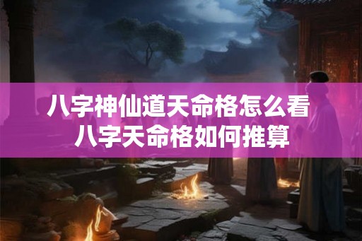 八字神仙道天命格怎么看 八字天命格如何推算 八字神仙道天命格怎么看 八字天命格如何推算