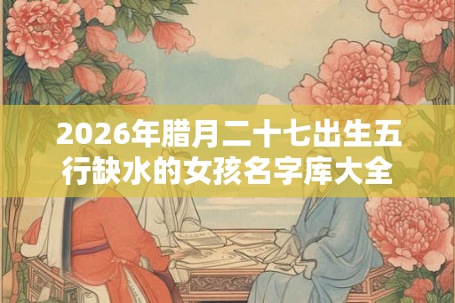 2026年腊月二十七出生五行缺水的女孩名字库大全