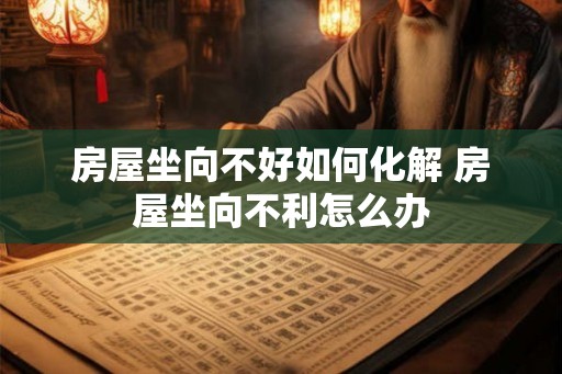 房屋坐向不好如何化解 房屋坐向不利怎么办