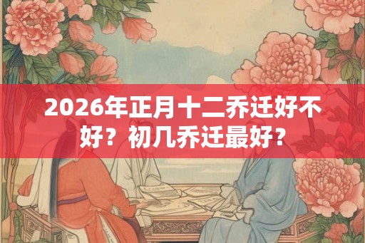 2026年正月十二乔迁好不好?初几乔迁最好? 2026年正月十二乔迁好不好?初几乔迁最好?
