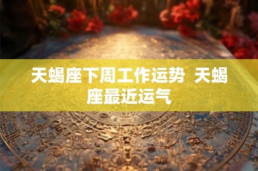 天蝎座下周工作运势  天蝎座最近运气