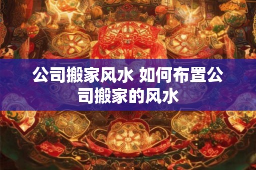 公司搬家风水 如何布置公司搬家的风水 公司搬家风水 如何布置公司搬家的风水