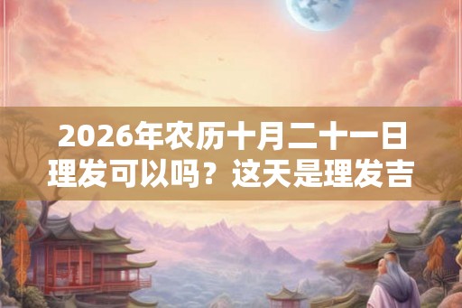 2026年农历十月二十一日理发可以吗?这天是理发吉日吗? 2026年农历十月二十一日理发可以吗?这天是理发吉日吗?