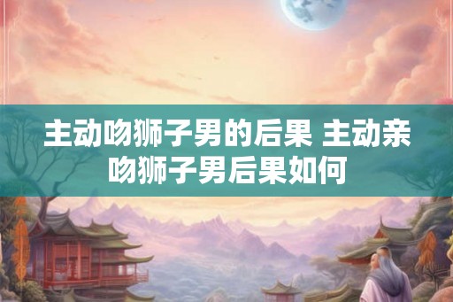 主动吻狮子男的后果 主动亲吻狮子男后果如何