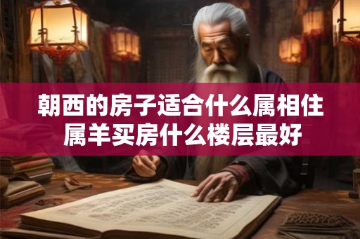 朝西的房子适合什么属相住 属羊买房什么楼层最好 朝西的房子适合什么属相住 属羊买房什么楼层最好