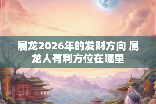 属龙2026年的发财方向 属龙人有利方位在哪里