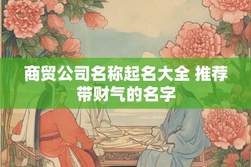 商贸公司名称起名大全 推荐带财气的名字 商贸公司名称起名大全 推荐带财气的名字