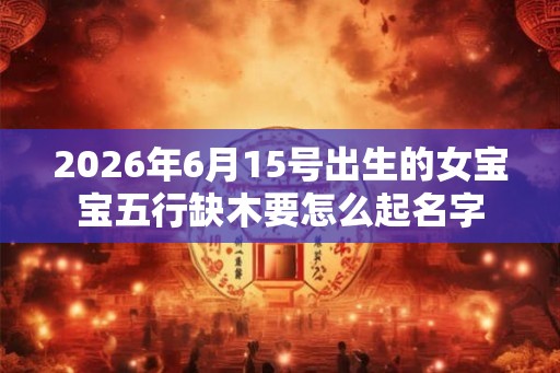 2026年6月15号出生的女宝宝五行缺木要怎么起名字