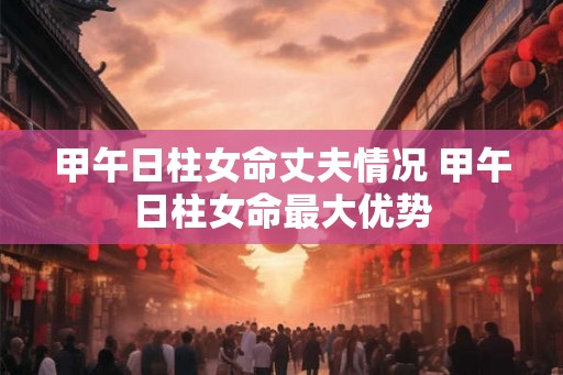 甲午日柱女命丈夫情况 甲午日柱女命最大优势 甲午日柱女命丈夫情况 甲午日柱女命最大优势