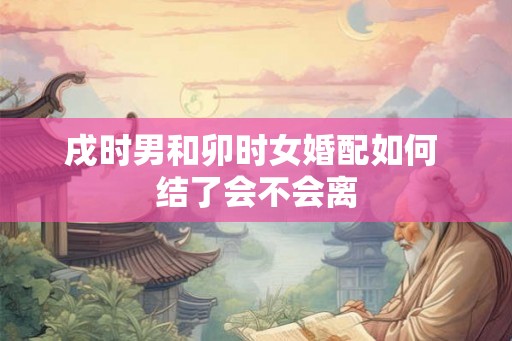 戌时男和卯时女婚配如何 结了会不会离 戌时男和卯时女婚配如何 结了会不会离