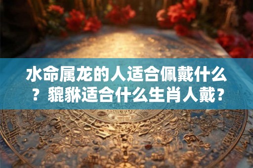 水命属龙的人适合佩戴什么？貔貅适合什么生肖人戴？