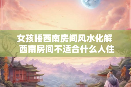 女孩睡西南房间风水化解  西南房间不适合什么人住