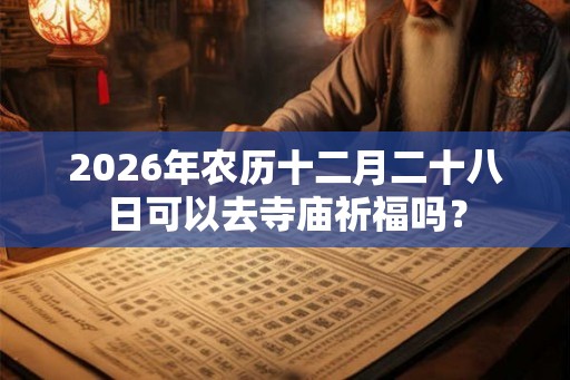 2026年农历十二月二十八日可以去寺庙祈福吗？