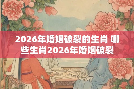 2026年婚姻破裂的生肖 哪些生肖2026年婚姻破裂
