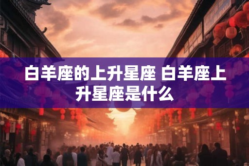 白羊座的上升星座 白羊座上升星座是什么 白羊座的上升星座 白羊座上升星座是什么