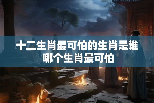 十二生肖最可怕的生肖是谁 哪个生肖最可怕