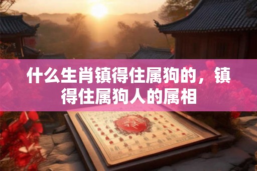 什么生肖镇得住属狗的,镇得住属狗人的属相 什么生肖镇得住属狗的,镇得住属狗人的属相