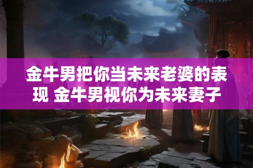 金牛男把你当未来老婆的表现 金牛男视你为未来妻子吗