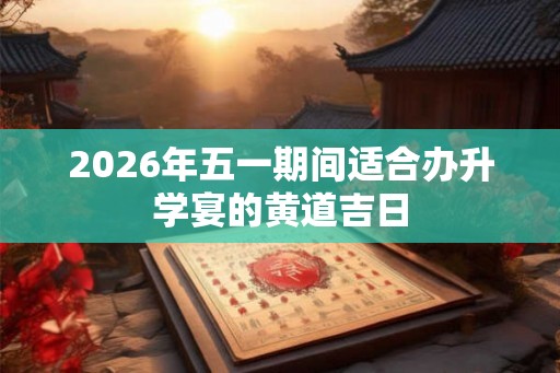2026年五一期间适合办升学宴的黄道吉日 2026年五一期间适合办升学宴的黄道吉日