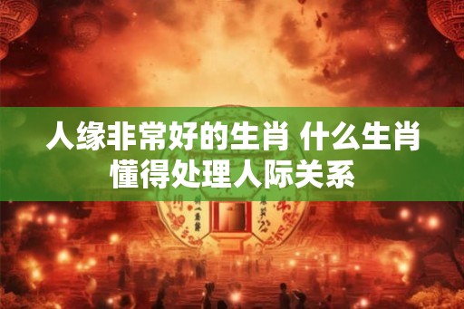 人缘非常好的生肖 什么生肖懂得处理人际关系