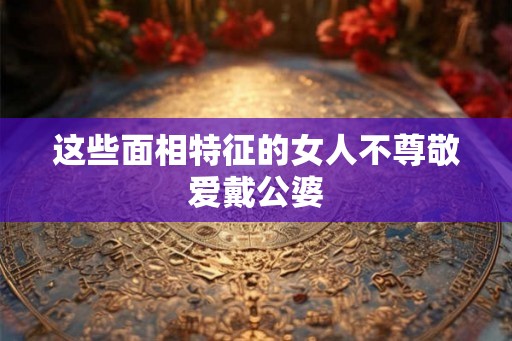 这些面相特征的女人不尊敬爱戴公婆