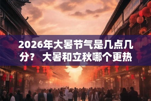2026年大暑节气是几点几分？ 大暑和立秋哪个更热