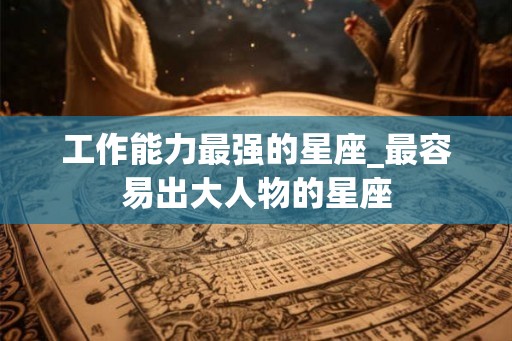 工作能力最强的星座_最容易出大人物的星座