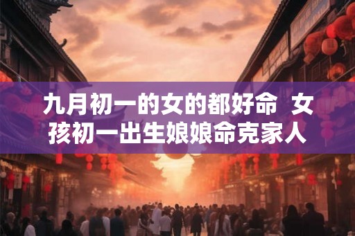 九月初一的女的都好命 女孩初一出生娘娘命克家人 九月初一的女的都好命 女孩初一出生娘娘命克家人