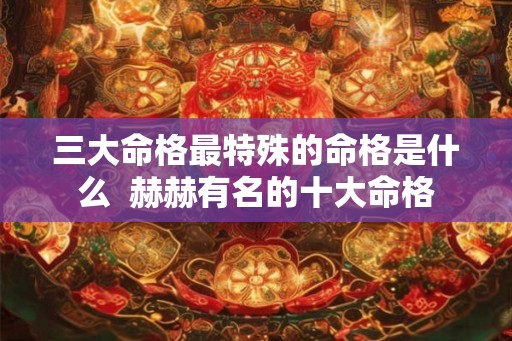 三大命格最特殊的命格是什么 赫赫有名的十大命格 三大命格最特殊的命格是什么 赫赫有名的十大命格