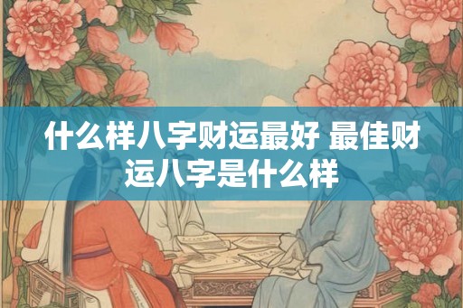 什么样八字财运最好 最佳财运八字是什么样 什么样八字财运最好 最佳财运八字是什么样