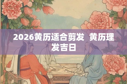 2026黄历适合剪发  黄历理发吉日