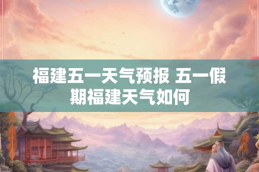 福建五一天气预报 五一假期福建天气如何