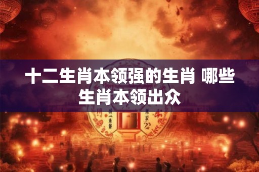十二生肖本领强的生肖 哪些生肖本领出众 十二生肖本领强的生肖 哪些生肖本领出众