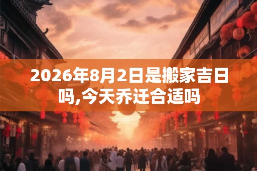 2026年8月2日是搬家吉日吗,今天乔迁合适吗