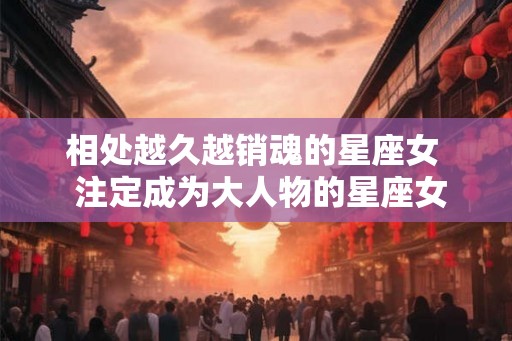 相处越久越销魂的星座女  注定成为大人物的星座女