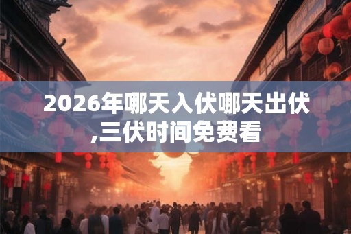 2026年哪天入伏哪天出伏,三伏时间免费看