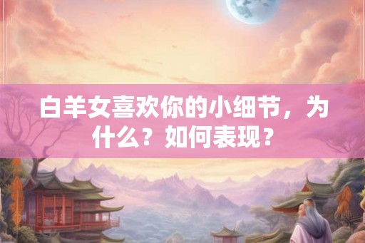 白羊女喜欢你的小细节，为什么？如何表现？