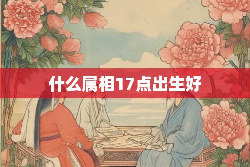 什么属相17点出生好 什么属相17点出生好