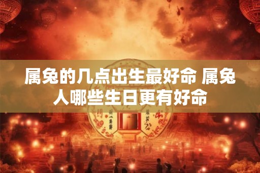 属兔的几点出生最好命 属兔人哪些生日更有好命