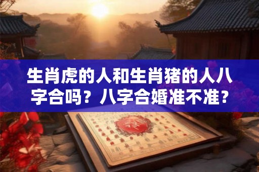 生肖虎的人和生肖猪的人八字合吗？八字合婚准不准？