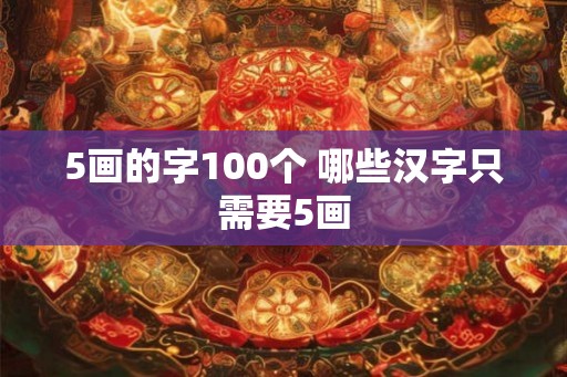 5画的字100个 哪些汉字只需要5画 5画的字100个 哪些汉字只需要5画