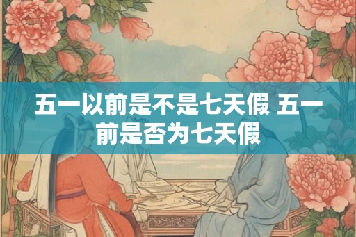 五一以前是不是七天假 五一前是否为七天假 五一以前是不是七天假 五一前是否为七天假
