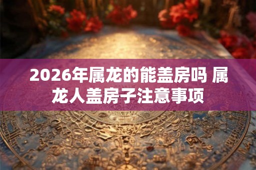 2026年属龙的能盖房吗 属龙人盖房子注意事项