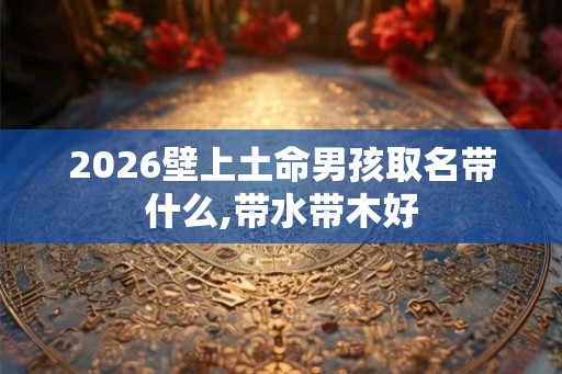 2026壁上土命男孩取名带什么,带水带木好 2026壁上土命男孩取名带什么,带水带木好